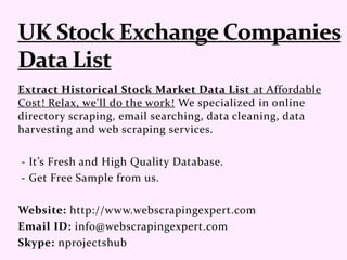 Extract Historical Stock Market Data List at Affordable
Cost! Relax, we'll do the work! We specialized in online
directory scraping, email searching, data cleaning, data
harvesting and web scraping services.
- It’s Fresh and High Quality Database.
- Get Free Sample from us.
Website: http://www.webscrapingexpert.com
Email ID: info@webscrapingexpert.com
Skype: nprojectshub
 