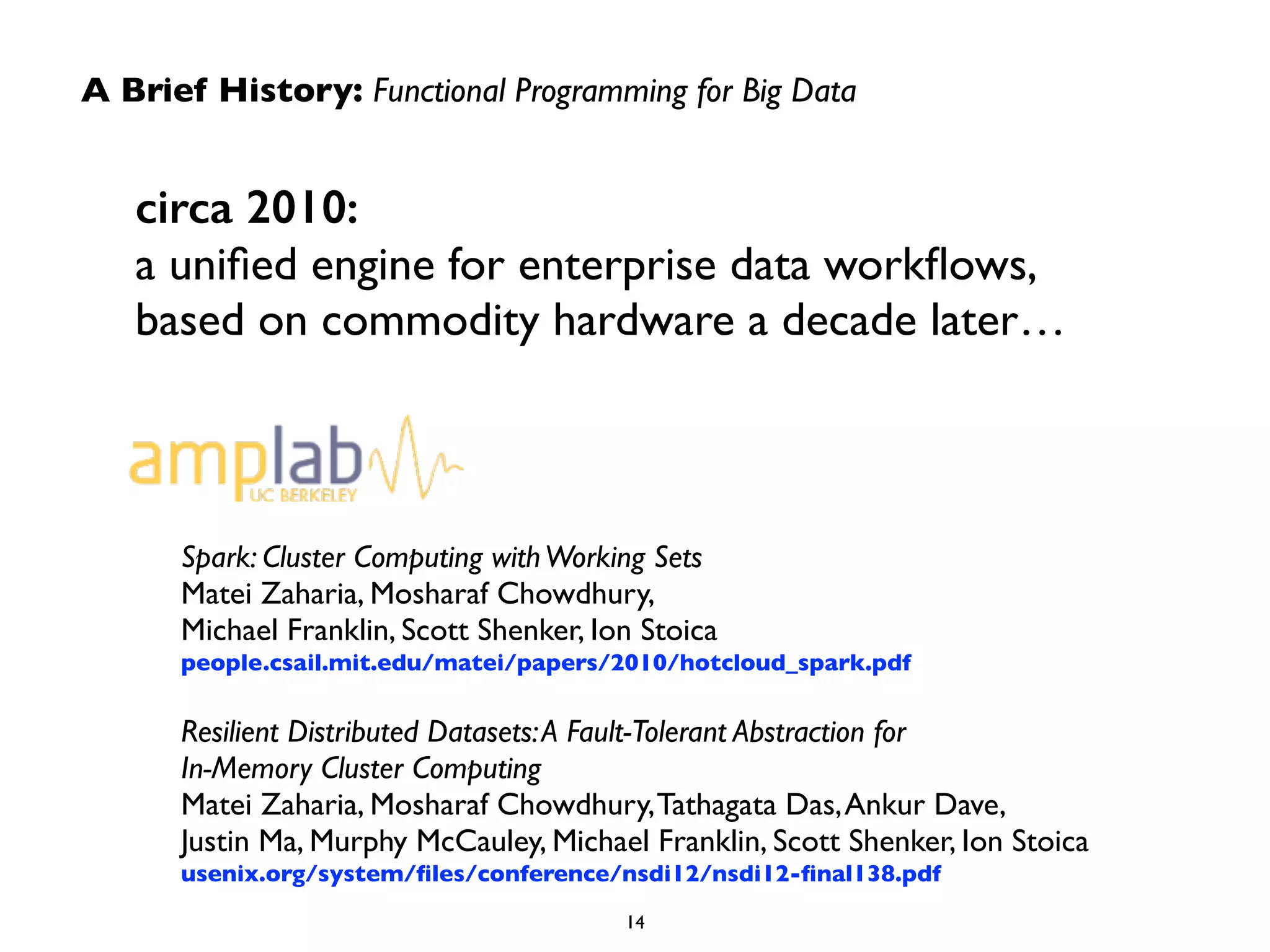 A Brief History: Functional Programming for Big Data 
circa 2010: 
a unified engine for enterprise data workflows, 
based on commodity hardware a decade later… 
Spark: Cluster Computing with Working Sets 
Matei Zaharia, Mosharaf Chowdhury, 
Michael Franklin, Scott Shenker, Ion Stoica 
people.csail.mit.edu/matei/papers/2010/hotcloud_spark.pdf 
! 
Resilient Distributed Datasets: A Fault-Tolerant Abstraction for 
In-Memory Cluster Computing 
Matei Zaharia, Mosharaf Chowdhury, Tathagata Das, Ankur Dave, 
Justin Ma, Murphy McCauley, Michael Franklin, Scott Shenker, Ion Stoica 
usenix.org/system/files/conference/nsdi12/nsdi12-final138.pdf 
14 
 