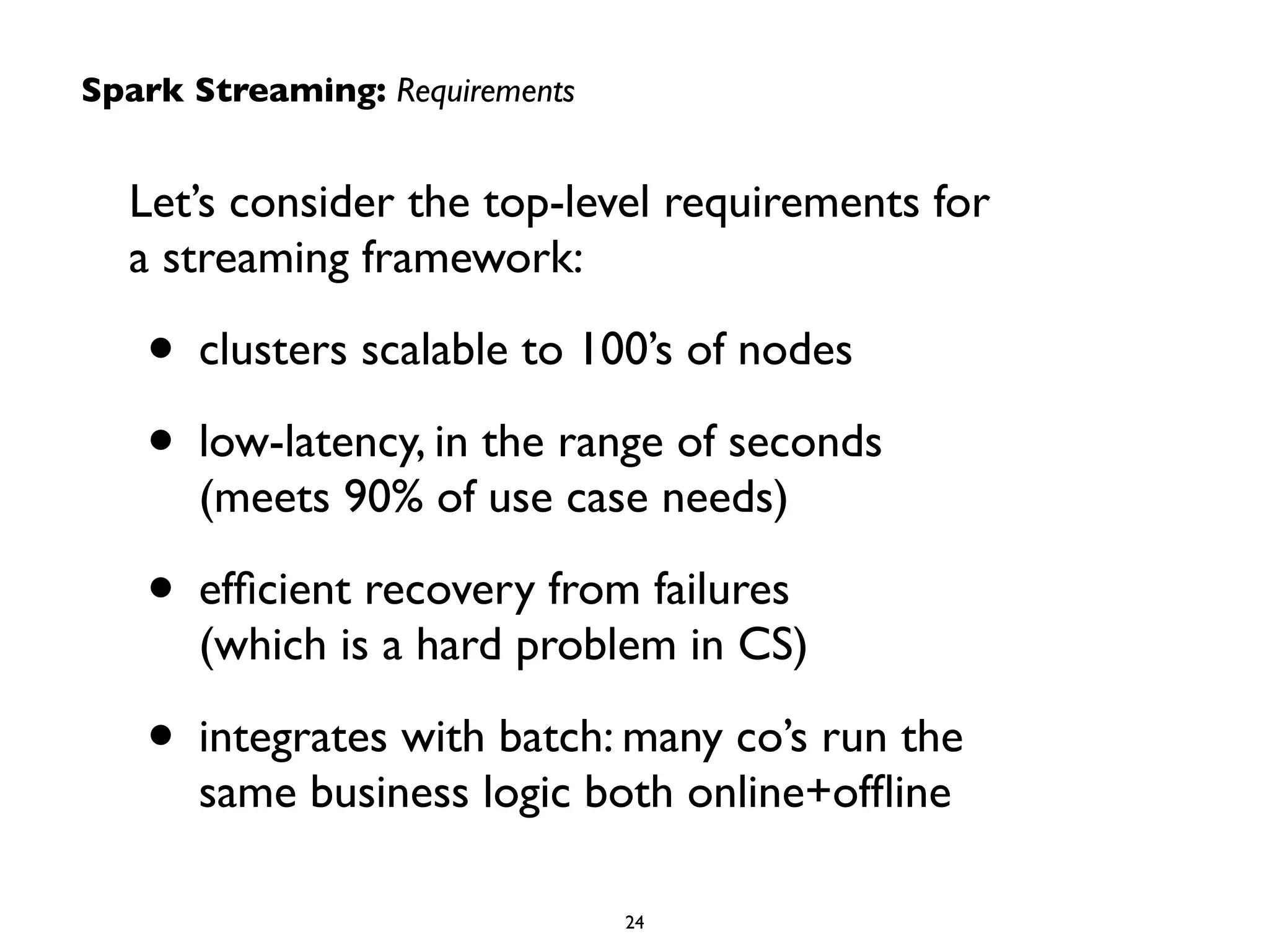 Spark Streaming: Requirements 
Let’s consider the top-level requirements for 
a streaming framework: 
• clusters scalable to 100’s of nodes 
• low-latency, in the range of seconds 
(meets 90% of use case needs) 
• efficient recovery from failures 
(which is a hard problem in CS) 
• integrates with batch: many co’s run the 
same business logic both online+offline 
24 
 