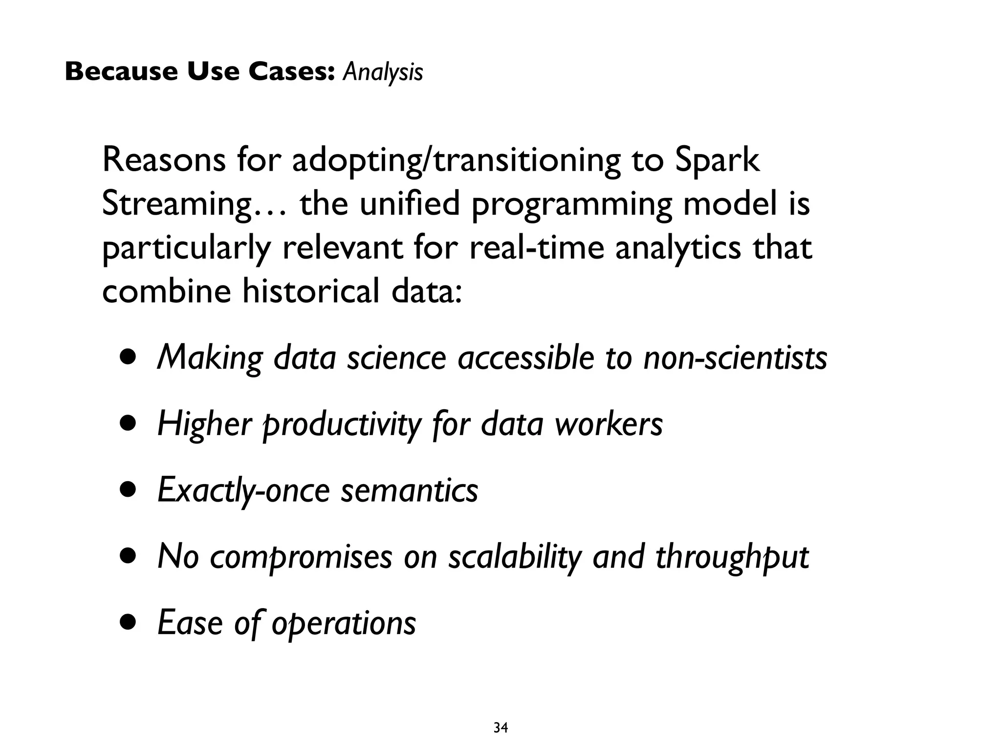 Because Use Cases: Analysis 
Reasons for adopting/transitioning to Spark 
Streaming… the unified programming model is 
particularly relevant for real-time analytics that 
combine historical data: 
• Making data science accessible to non-scientists 
• Higher productivity for data workers 
• Exactly-once semantics 
• No compromises on scalability and throughput 
• Ease of operations 
34 
 