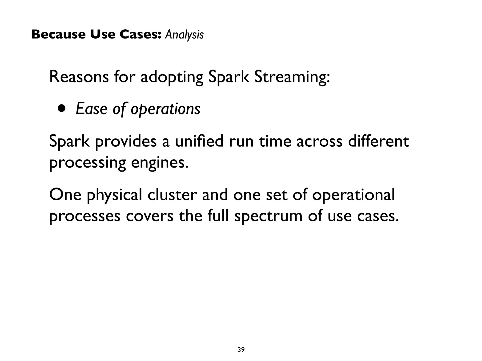 Because Use Cases: Analysis 
Reasons for adopting Spark Streaming: 
• Ease of operations 
Spark provides a unified run time across different 
processing engines. 
One physical cluster and one set of operational 
processes covers the full spectrum of use cases. 
39 
 