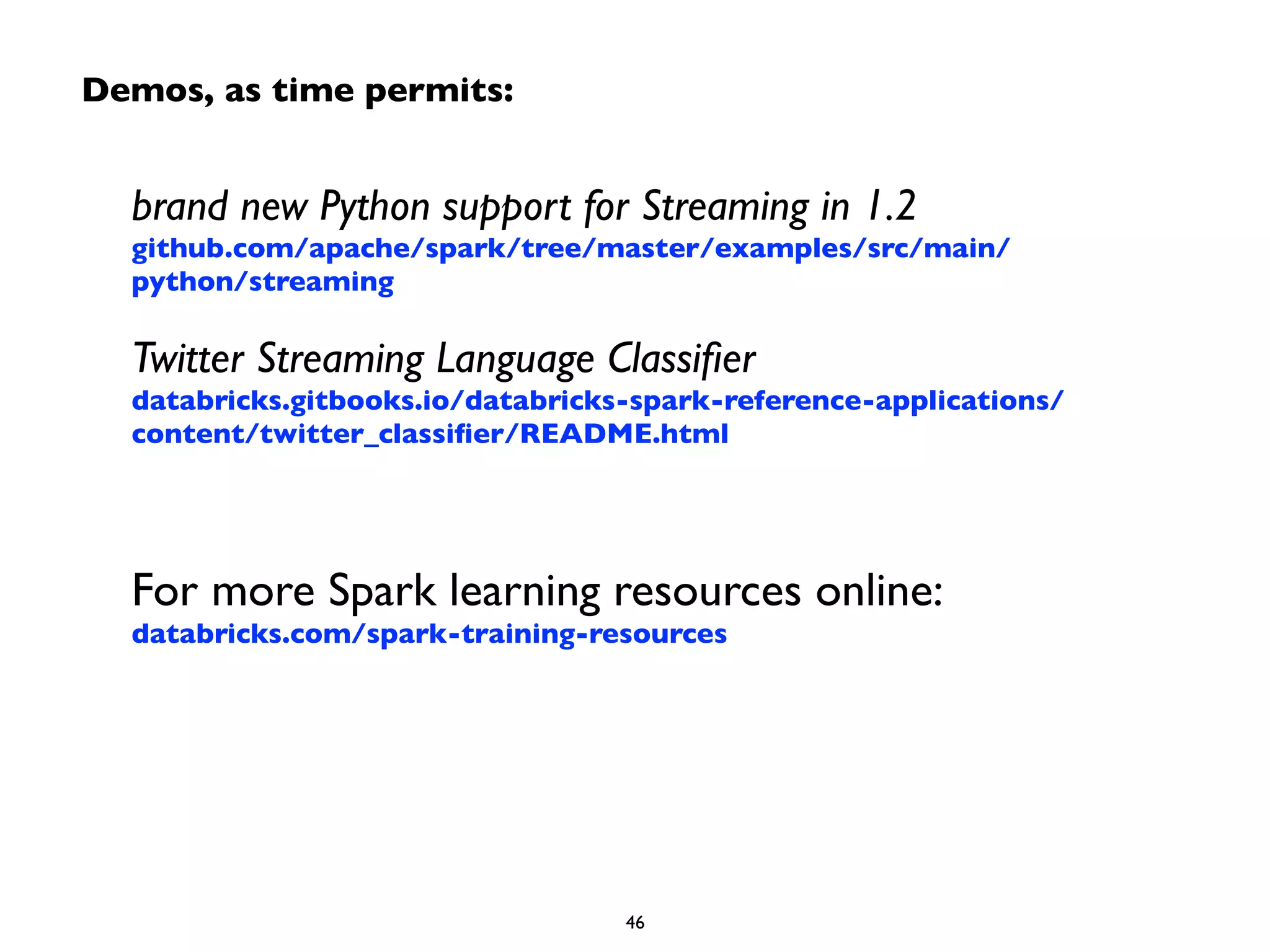 Demos, as time permits: 
brand new Python support for Streaming in 1.2 
github.com/apache/spark/tree/master/examples/src/main/ 
python/streaming 
Twitter Streaming Language Classifier 
databricks.gitbooks.io/databricks-spark-reference-applications/ 
content/twitter_classifier/README.html 
! 
! 
For more Spark learning resources online: 
databricks.com/spark-training-resources 
46 
 