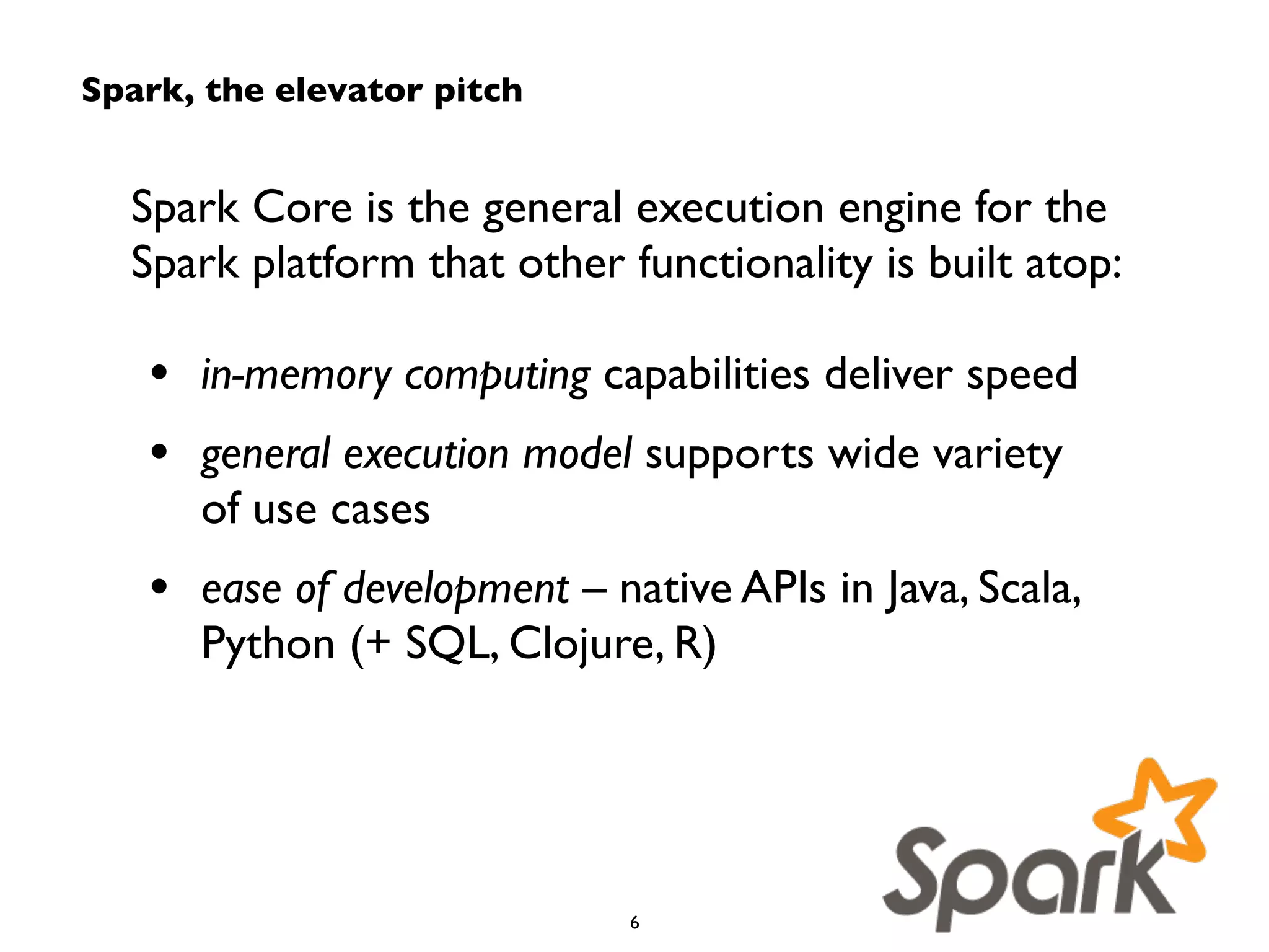 Spark, the elevator pitch 
Spark Core is the general execution engine for the 
Spark platform that other functionality is built atop: 
! 
• in-memory computing capabilities deliver speed 
• general execution model supports wide variety 
of use cases 
• ease of development – native APIs in Java, Scala, 
Python (+ SQL, Clojure, R) 
6 
 