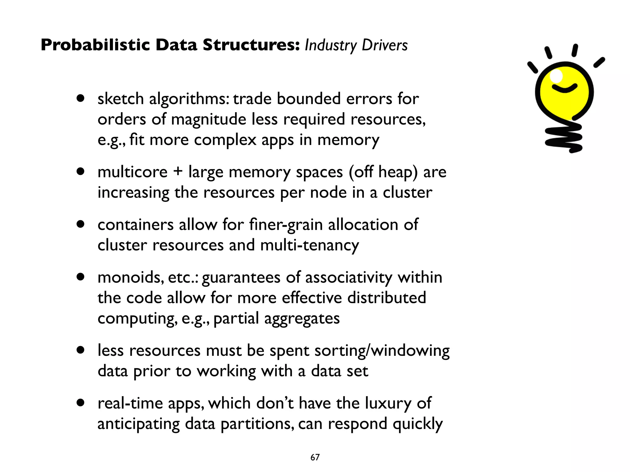 Probabilistic Data Structures: Industry Drivers 
• sketch algorithms: trade bounded errors for 
orders of magnitude less required resources, 
e.g., fit more complex apps in memory 
• multicore + large memory spaces (off heap) are 
increasing the resources per node in a cluster 
• containers allow for finer-grain allocation of 
cluster resources and multi-tenancy 
• monoids, etc.: guarantees of associativity within 
the code allow for more effective distributed 
computing, e.g., partial aggregates 
• less resources must be spent sorting/windowing 
data prior to working with a data set 
• real-time apps, which don’t have the luxury of 
anticipating data partitions, can respond quickly 
67 
 