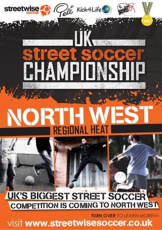 ///////////
 NORREGIH WEST
     TONAL HEAT


 UK’S BIGGEST STREET SOCCER
 COMPETITION IS COMING TO NORTH WEST
                    TURN OVER TO LEARN MORE>>
 visit www.streetwisesoccer.co.uk
 