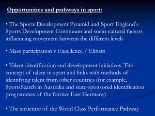 Opportunities and pathways in sport:
• The Sports Development Pyramid and Sport England’s
Sports Development Continuum and socio-cultural factors
influencing movement between the different levels
• Mass participation v Excellence / Elitism
• Talent identification and development initiatives. The
concept of talent in sport and links with methods of
identifying talent from other countries (for example,
SportsSearch in Australia and state-sponsored identification
programmes of the former East Germany).
• The structure of the World Class Performance Pathway
 