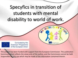 Specyfics in transition of
students with mental
disability to world of work.
This project has been funded with support from the European Commission. This publication
[communication] reflects the views only of the author, and the Commission cannot be held
responsible for any use which may be made of the information contained therein.
 