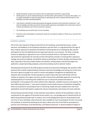 SCSCB/WHMSI Caribbean Waterbird Census Project  Page 10 
 
 
• SCSCB workshops continue not to fail to meet my expectations and that’s a great thing. 
• Working alone, it can be really frustrating to not have others with experience to bounce ideas off of.  It is 
so useful/ worthwhile to have the opportunity in workshops like this to network with both peers in the 
Caribbean and other specialists/experts. 
 
• I will initiate a waterbird monitoring program by tapping volunteers and community involvement. I will 
share knowledge and skills acquired to increase public awareness and heighten the community’s interest 
in birds and wetlands and in the environment in general. 
• The workshop was one of the best I’ve ever attended. 
• Presenters were outstanding in meeting the needs of a very diverse audience! Thank you so much for this 
opportunity! 
LESSONS LEARNED 
One of the most important things we learned from the workshop, associated discussions, review 
exercises, and feedback on the workshop evaluations was that there is a huge demand for the type of 
basic modular approach to waterbird and wetland monitoring that we are developing. Not only the 
participants but also the Waterbird Council expressed interest in our protocols. The latter is looking 
forward to adapting our approach for use in Central and South America. Participants uniformly 
expressed their appreciation for and value of the training they received in increasing their capacity to 
manage and conserve wetlands. All asked for follow‐up workshops to further develop and enhance their 
skills, especially in the areas of data analysis and statistics, writing reports and technical papers for 
publication, preparing funding proposals, and communicating results to decision makers. 
Developing the protocols for the CWC program proved to be extremely challenging. We wanted to offer 
protocols that could be implemented by volunteers with basic knowledge and training, but at the same 
time were rigorous enough to be useful to science and adaptive management of waterbirds and 
wetlands. We consulted with monitoring experts as well as those that were well familiar with the 
realities of capacity in the region and came up with a hierarchical and flexible approach to monitoring 
(employing levels of monitoring) that enables the user to choose the protocol and extent of 
participation in the program that is best suited to their objectives, available resources and capacity. The 
basic CWC protocols (Level 2 – area search and point count) include measures of detection probability, 
which are essential for accounting for bias in monitoring. Ample time was needed (much more than 
expected) to consult with experts, prepare the manual and protocols, and review and revise materials. 
Practical lessons learned include: a) ship materials many weeks in advance of the workshop in order to 
compensate for the vagaries of the postal service system, e.g., one package went to Poland and the UK 
before being delivered weeks later in Jamaica, one crucial package (binoculars for all participants) did 
not arrive in time; thankfully, other binoculars were available for loan to participants for their use during 
the workshop. b) extend the workshop by one day to allow more time in the field for participants to 
practice count techniques, bird identification, and habitat assessment. It would probably be helpful to 
 