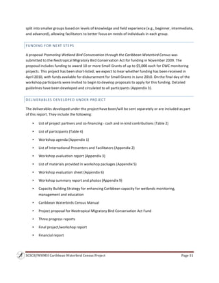 SCSCB/WHMSI Caribbean Waterbird Census Project  Page 11 
 
split into smaller groups based on levels of knowledge and field experience (e.g., beginner, intermediate, 
and advanced), allowing facilitators to better focus on needs of individuals in each group. 
FUNDING FOR NEXT STEPS 
A proposal Promoting Wetland Bird Conservation through the Caribbean Waterbird Census was 
submitted to the Neotropical Migratory Bird Conservation Act for funding in November 2009. The 
proposal includes funding to award 10 or more Small Grants of up to $5,000 each for CWC monitoring 
projects. This project has been short‐listed; we expect to hear whether funding has been received in 
April 2010, with funds available for disbursement for Small Grants in June 2010. On the final day of the 
workshop participants were invited to begin to develop proposals to apply for this funding. Detailed 
guidelines have been developed and circulated to all participants (Appendix 3). 
DELIVERABLES DEVELOPED UNDER PROJECT 
The deliverables developed under the project have been/will be sent separately or are included as part 
of this report. They include the following: 
• List of project partners and co‐financing ‐ cash and in‐kind contributions (Table 2) 
• List of participants (Table 4) 
• Workshop agenda (Appendix 1) 
• List of International Presenters and Facilitators (Appendix 2) 
• Workshop evaluation report (Appendix 3) 
• List of materials provided in workshop packages (Appendix 5) 
• Workshop evaluation sheet (Appendix 6) 
• Workshop summary report and photos (Appendix 9) 
• Capacity Building Strategy for enhancing Caribbean capacity for wetlands monitoring, 
management and education 
• Caribbean Waterbirds Census Manual 
• Project proposal for Neotropical Migratory Bird Conservation Act Fund 
• Three progress reports 
• Final project/workshop report 
• Financial report 
 