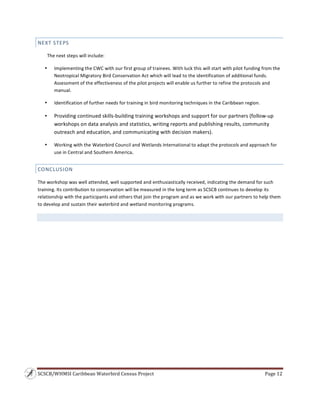 SCSCB/WHMSI Caribbean Waterbird Census Project  Page 12 
 
NEXT STEPS 
The next steps will include: 
• Implementing the CWC with our first group of trainees. With luck this will start with pilot funding from the 
Neotropical Migratory Bird Conservation Act which will lead to the identification of additional funds. 
Assessment of the effectiveness of the pilot projects will enable us further to refine the protocols and 
manual. 
• Identification of further needs for training in bird monitoring techniques in the Caribbean region. 
• Providing continued skills‐building training workshops and support for our partners (follow‐up 
workshops on data analysis and statistics, writing reports and publishing results, community 
outreach and education, and communicating with decision makers). 
• Working with the Waterbird Council and Wetlands International to adapt the protocols and approach for 
use in Central and Southern America. 
CONCLUSION 
The workshop was well attended, well supported and enthusiastically received, indicating the demand for such 
training. Its contribution to conservation will be measured in the long term as SCSCB continues to develop its 
relationship with the participants and others that join the program and as we work with our partners to help them 
to develop and sustain their waterbird and wetland monitoring programs. 
 