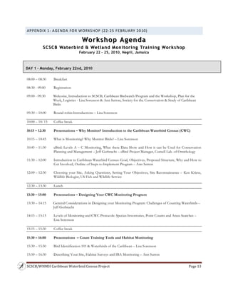 SCSCB/WHMSI Caribbean Waterbird Census Project  Page 13 
 
APPENDIX 1: AGENDA FOR WORKSHOP (22‐25 FEBRUARY 2010) 
Workshop AgendaWorkshop Agenda
SCSCB Waterbird & Wetland Monitoring Training WorkshopSCSCB Waterbird & Wetland Monitoring Training Workshop
February 22 – 25, 2010, Negril, Jamaica
 
08:00 – 08:30 Breakfast
08:30 - 09:00 Registration
09:00 - 09:30 Welcome, Introduction to SCSCB, Caribbean Birdwatch Program and the Workshop, Plan for the
Week, Logistics - Lisa Sorenson & Ann Sutton, Society for the Conservation & Study of Caribbean
Birds
09:30 – 10:00 Round-robin Introductions – Lisa Sorenson
10:00 – 10:`15 Coffee break
10:15 – 12:30 Presentations – Why Monitor? Introduction to the Caribbean Waterbird Census (CWC)
10:15 – 10:45 What is Monitoring? Why Monitor Birds? – Lisa Sorenson
10:45 – 11:30 eBird: Levels A – C Monitoring, What these Data Show and How it can be Used for Conservation
Planning and Management – Jeff Gerbracht – eBird Project Manager, Cornell Lab. of Ornithology
11:30 – 12:00 Introduction to Caribbean Waterbird Census: Goal, Objectives, Proposed Structure, Why and How to
Get Involved, Outline of Steps to Implement Program – Ann Sutton
12:00 – 12:30 Choosing your Site, Asking Questions, Setting Your Objectives, Site Reconnaissance – Ken Kriese,
Wildlife Biologist, US Fish and Wildlife Service
12:30 – 13:30 Lunch
13:30 – 15:00 Presentations – Designing Your CWC Monitoring Program
13:30 – 14:15 General Considerations in Designing your Monitoring Program: Challenges of Counting Waterbirds –
Jeff Gerbracht
14:15 – 15:15 Levels of Monitoring and CWC Protocols: Species Inventories, Point Counts and Areas Searches –
Lisa Sorenson
15:15 – 15:30 Coffee break
15:30 – 16:00 Presentations – Count Training Tools and Habitat Monitoring
15:30 – 15:50 Bird Identification 101 & Waterbirds of the Caribbean – Lisa Sorenson
15:50 – 16:30 Describing Your Site, Habitat Surveys and IBA Monitoring – Ann Sutton
DAY 1 – Monday, February 22nd, 2010
 