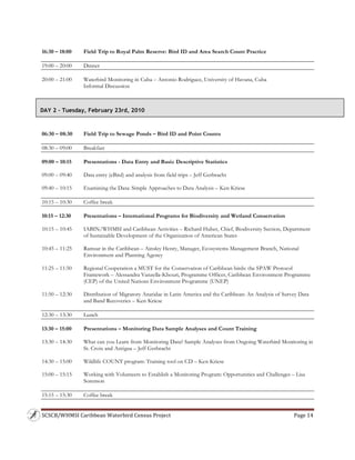 SCSCB/WHMSI Caribbean Waterbird Census Project  Page 14 
 
16:30 – 18:00 Field Trip to Royal Palm Reserve: Bird ID and Area Search Count Practice
19:00 – 20:00 Dinner
20:00 – 21:00 Waterbird Monitoring in Cuba – Antonio Rodriguez, University of Havana, Cuba
Informal Discussion
06:30 – 08:30 Field Trip to Sewage Ponds – Bird ID and Point Counts
08:30 – 09:00 Breakfast
09:00 – 10:15 Presentations - Data Entry and Basic Descriptive Statistics
09:00 – 09:40 Data entry (eBird) and analysis from field trips – Jeff Gerbracht
09:40 – 10:15 Examining the Data: Simple Approaches to Data Analysis – Ken Kriese
10:15 – 10:30 Coffee break
10:15 – 12:30 Presentations – International Programs for Biodiversity and Wetland Conservation
10:15 – 10:45 IABIN/WHMSI and Caribbean Activities – Richard Huber, Chief, Biodiversity Section, Department
of Sustainable Development of the Organization of American States
10:45 – 11:25 Ramsar in the Caribbean – Ainsley Henry, Manager, Ecosystems Management Branch, National
Environment and Planning Agency
11:25 – 11:50 Regional Cooperation a MUST for the Conservation of Caribbean birds: the SPAW Protocol
Framework – Alessandra Vanzella-Khouri, Programme Officer, Caribbean Environment Programme
(CEP) of the United Nations Environment Programme (UNEP)
11:50 – 12:30 Distribution of Migratory Anatidae in Latin America and the Caribbean: An Analysis of Survey Data
and Band Recoveries – Ken Kriese
12:30 – 13:30 Lunch
13:30 – 15:00 Presentations – Monitoring Data Sample Analyses and Count Training
13:30 – 14:30 What can you Learn from Monitoring Data? Sample Analyses from Ongoing Waterbird Monitoring in
St. Croix and Antigua – Jeff Gerbracht
14:30 – 15:00 Wildlife COUNT program: Training tool on CD – Ken Kriese
15:00 – 15:15 Working with Volunteers to Establish a Monitoring Program: Opportunities and Challenges – Lisa
Sorenson
15:15 – 15:30 Coffee break
DAY 2 – Tuesday, February 23rd, 2010
 