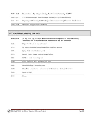 SCSCB/WHMSI Caribbean Waterbird Census Project  Page 15 
 
15:30 – 17:15 Presentations – Reporting Monitoring Results and Implementing the CWC
15:30 – 16:15 WIWD Monitoring Data from Antigua and Barbuda 2003-2009 – Lisa Sorenson
16:15 – 17:15 Organizing and Promoting the CWC: Proposed Structure and Group Discussion – Lisa Sorenson
19:00 – 12:00 Dinner and Shaggy Concert at the Hotel
06:30 – 18:30 All Day Field Trip to Various Wetlands in Southwestern Jamaica to Practice Counting
Techniques, Site Description, Habitat Measurements and IBA Monitoring
06:45 Depart from hotel with packed breakfast
07:15 Big Bridge – freshwater herbaceous wetland, abandoned rice field
09:45 Spring Pond – small freshwater pond
11:15 Parottee Pond – Shallow mangrove lagoon/Salinas
12:15 Hill Top – small freshwater ponds
12:30 Lunch at Treasure Beach (Jack Sprat) and swim
14:45 Great Pedro Pond - large saline pond
16:30 Black River Lower Morass – herbaceous wetland with rivers – Irie Safari Boat Tour
19:30 Return to hotel
20:00 Dinner
DAY 3 – Wednesday, February 24th, 2010
 
