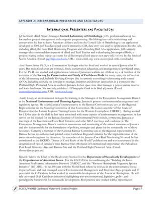 SCSCB/WHMSI Caribbean Waterbird Census Project  Page 17 
 
APPENDIX 2: INTERNATIONAL PRESENTERS AND FACILITATORS 
INTERNATIONAL PRESENTERS AND FACILITATORS
Jeff Gerbracht, eBird Project Manager, Cornell Laboratory of Ornithology. Jeff’s professional career has
focused on project management and computer programming. His lifelong interest in ornithology and
conservation led him to leave American Airlines and join the Cornell Lab of Ornithology as an application
developer in 2001. Jeff has developed several interactive GIS, data entry and analysis applications for the Lab,
including eBird, the Land Bird Monitoring Program and a Breeding Bird Atlas application. Jeff currently
manages the continued development of eBird and Trail Tracker and is developing Neotropical Birds, a
project creating online species accounts for all Neotropical bird species not presently covered by the Birds of
North America. (Email: jag73@cornell.edu, URL: www.ebird.org, www.neotropical.birds.cornell.edu)
Ann Haynes-Sutton, Ph.D., is a Conservation Ecologist who has lived and worked in central Jamaica for 30
years. Her main focal areas are wetlands, birds, conservation education, and management of protected areas.
For her Ph.D. she studied and applied conservation of Jamaican seabirds on offshore cays. A member of the
executive of the Society for Conservation and Study of Caribbean Birds for many years, she is Co-chair
of the Monitoring and Seabirds Working Groups. She is currently consulting/volunteering with several
NGOs, including working on a project to manage, interpret and develop ecotourism in a wetland in the
Portland Bight Protected Area in southern Jamaica. In her spare time Ann manages a private nature reserve
and leads bird tours. She recently published A Photographic Guide to the Birds of Jamaica. (Email:
asutton@cwjamaica.com, URL: www.scscb.org).
Ainsley Henry, an environmental biologist by training, is the Manager of the Ecosystems Management Branch
at the National Environment and Planning Agency, Jamaica’s primary environmental management and
regulatory agency. He is also Jamaica’s representative to the Ramsar Convention and acts as the Regional
Representative on the Standing Committee of that Convention. He is also a member of the Board of
Directors for the Ramsar Regional Training Centre for the Western Hemisphere (CREHO). Having worked
for 13 plus years in the field he has been associated with many aspects of environmental management: he has
served on the council for the Jamaica Institute of Environmental Professionals, represented Jamaica at
meetings of the International Coral Reef Initiative and other MEA meetings and conferences. The
Ecosystems Management Branch conducts assessments and monitoring of the natural resources of Jamaica
and also is responsible for the formulation of policies, strategies and plans for the sustainable use of these
resources. Currently a member of the National Ramsar Committee and as the Regional representative to
Ramsar he has co-authored and piloted a new Caribbean Regional Initiative for the implementation of the
convention throughout the Americas. As a member of the Jamaica Coral Reef Monitoring Network he has
contributed to the GCRMN “Status of Coral Reefs of the World” publications and was instrumental in the
designation of two of Jamaica’s three Ramsar Sites (Wetlands of International Importance) the Palisadoes-
Port Royal Protected Area and Ramsar Site and the Portland Bight Protected Area. (Email:
ahenry@nepa.gov.jm).
Richard Huber is the Chief of the Biodiversity Section for the Department of Sustainable Development of
the Organization of American States. For the GS/OAS he is coordinating the “Building the Inter-
American Biodiversity Information Network (IABIN)”, and the “Western Hemisphere Migratory Species
Initiative” (WHMSI). He has 10 years with the World Bank where he worked in the environmental social
impact of loans and task managed several Environmental Management and Protected Areas projects and 17
years with the OAS where he has worked in sustainable development of the Americas Hemisphere. He will
talk on several OAS Caribbean initiatives highlighting win-win institutional, legislative, policy, and
participatory frameworks for sustainable development. Best practice case studies will be presented on
 