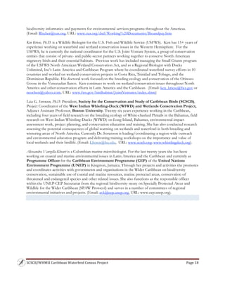 SCSCB/WHMSI Caribbean Waterbird Census Project  Page 18 
 
biodiversity informatics and payments for environmental services programs throughout the Americas.
(Email: Rhuber@oas.org, URL: www.oas.org/dsd/Working%20Documents/Bioandpay.htm
Ken Kriese, Ph.D. is a Wildlife Biologist for the U.S. Fish and Wildlife Service (USFWS). Ken has 15+ years of
experience working on waterbird and wetland conservation issues in the Western Hemisphere. For the
USFWS, he is currently the national coordinator for the U.S. Joint Venture System, a group of conservation
entities that consist of private- and public-sector partners working together to conserve North American
migratory birds and their essential habitats. Previous work has included managing the Small Grants program
of the USFWS North American Wetland Conservation Act, and as a Regional Biologist with Ducks
Unlimited, Inc’s Latin America and Caribbean Program where he coordinated waterbird survey efforts in 10
countries and worked on wetland conservation projects in Costa Rica, Trinidad and Tobago, and the
Dominican Republic. His doctoral work focused on the breeding ecology and conservation of the Orinoco
Goose in the Venezuelan llanos. Ken continues to work on wetland conservation issues throughout North
America and other conservation efforts in Latin America and the Caribbean. (Email: ken_kriese@fws.gov or
neochen@yahoo.com, URL: www.fws.gov/birdhabitat/JointVentures/index.shtm)
Lisa G. Sorenson, Ph.D. President, Society for the Conservation and Study of Caribbean Birds (SCSCB),
Project Coordinator of the West Indian Whistling-Duck (WIWD) and Wetlands Conservation Project,
Adjunct Assistant Professor, Boston University. Twenty-six years experience working in the Caribbean,
including four years of field research on the breeding ecology of White-cheeked Pintails in the Bahamas, field
research on West Indian Whistling-Ducks (WIWD) on Long Island, Bahamas, environmental impact
assessment work, project planning, and conservation education and training. She has also conducted research
assessing the potential consequences of global warming on wetlands and waterfowl in both breeding and
wintering areas of North America. Currently Dr. Sorenson is leading/coordinating a region-wide outreach
and environmental education program and delivering training workshops on the importance and value of
local wetlands and their birdlife. (Email: LSoren@bu.edu, URL: www.scscb.org; www.whistlingduck.org).
Alessandra Vanzella-Khouri is a Colombian marine microbiologist. For the last twenty years she has been
working on coastal and marine environmental issues in Latin America and the Caribbean and currently as
Programme Officer for the Caribbean Environment Programme (CEP) of the United Nations
Environment Programme (UNEP) in Kingston, Jamaica. Through her projects and activities she promotes
and coordinates activities with governments and organisations in the Wider Caribbean on biodiversity
conservation, sustainable use of coastal and marine resources, marine protected areas, conservation of
threatened and endangered species and other related issues. She also functions as the responsible officer
within the UNEP-CEP Secretariat from the regional biodiversity treaty on Specially Protected Areas and
Wildlife for the Wider Caribbean (SPAW Protocol) and serves in a number of committees of regional
environmental initiatives and projects. (Email: avk@cep.unep.org, URL: www.cep.unep.org).
 