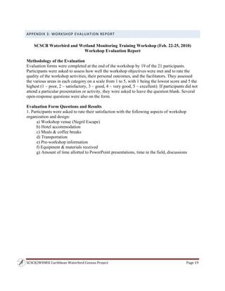 SCSCB/WHMSI Caribbean Waterbird Census Project  Page 19 
 
APPENDIX 3: WORKSHOP EVALUATION REPORT 
SCSCB Waterbird and Wetland Monitoring Training Workshop (Feb. 22-25, 2010)
Workshop Evaluation Report
Methodology of the Evaluation
Evaluation forms were completed at the end of the workshop by 19 of the 21 participants.
Participants were asked to assess how well the workshop objectives were met and to rate the
quality of the workshop activities, their personal outcomes, and the facilitators. They assessed
the various areas in each category on a scale from 1 to 5, with 1 being the lowest score and 5 the
highest (1 ~ poor, 2 ~ satisfactory, 3 ~ good, 4 ~ very good, 5 ~ excellent). If participants did not
attend a particular presentation or activity, they were asked to leave the question blank. Several
open-response questions were also on the form.
Evaluation Form Questions and Results
1. Participants were asked to rate their satisfaction with the following aspects of workshop
organization and design:
a) Workshop venue (Negril Escape)
b) Hotel accommodation
c) Meals & coffee breaks
d) Transportation
e) Pre-workshop information
f) Equipment & materials received
g) Amount of time allotted to PowerPoint presentations, time in the field, discussions
 