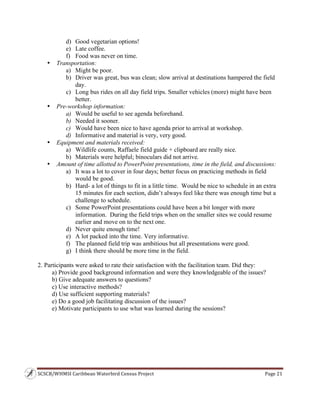 SCSCB/WHMSI Caribbean Waterbird Census Project  Page 21 
 
d) Good vegetarian options!
e) Late coffee.
f) Food was never on time.
• Transportation:
a) Might be poor.
b) Driver was great, bus was clean; slow arrival at destinations hampered the field
day.
c) Long bus rides on all day field trips. Smaller vehicles (more) might have been
better.
• Pre-workshop information:
a) Would be useful to see agenda beforehand.
b) Needed it sooner.
c) Would have been nice to have agenda prior to arrival at workshop.
d) Informative and material is very, very good.
• Equipment and materials received:
a) Wildlife counts, Raffaele field guide + clipboard are really nice.
b) Materials were helpful; binoculars did not arrive.
• Amount of time allotted to PowerPoint presentations, time in the field, and discussions:
a) It was a lot to cover in four days; better focus on practicing methods in field
would be good.
b) Hard- a lot of things to fit in a little time. Would be nice to schedule in an extra
15 minutes for each section, didn’t always feel like there was enough time but a
challenge to schedule.
c) Some PowerPoint presentations could have been a bit longer with more
information. During the field trips when on the smaller sites we could resume
earlier and move on to the next one.
d) Never quite enough time!
e) A lot packed into the time. Very informative.
f) The planned field trip was ambitious but all presentations were good.
g) I think there should be more time in the field.
2. Participants were asked to rate their satisfaction with the facilitation team. Did they:
a) Provide good background information and were they knowledgeable of the issues?
b) Give adequate answers to questions?
c) Use interactive methods?
d) Use sufficient supporting materials?
e) Do a good job facilitating discussion of the issues?
e) Motivate participants to use what was learned during the sessions?
 