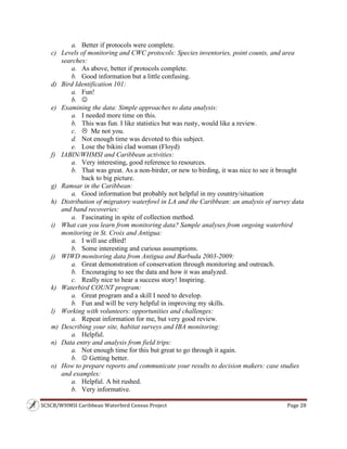 SCSCB/WHMSI Caribbean Waterbird Census Project  Page 28 
 
a. Better if protocols were complete.
c) Levels of monitoring and CWC protocols: Species inventories, point counts, and area
searches:
a. As above, better if protocols complete.
b. Good information but a little confusing.
d) Bird Identification 101:
a. Fun!
b. 
e) Examining the data: Simple approaches to data analysis:
a. I needed more time on this.
b. This was fun. I like statistics but was rusty, would like a review.
c.  Me not you.
d. Not enough time was devoted to this subject.
e. Lose the bikini clad woman (Floyd)
f) IABIN/WHMSI and Caribbean activities:
a. Very interesting, good reference to resources.
b. That was great. As a non-birder, or new to birding, it was nice to see it brought
back to big picture.
g) Ramsar in the Caribbean:
a. Good information but probably not helpful in my country/situation
h) Distribution of migratory waterfowl in LA and the Caribbean: an analysis of survey data
and band recoveries:
a. Fascinating in spite of collection method.
i) What can you learn from monitoring data? Sample analyses from ongoing waterbird
monitoring in St. Croix and Antigua:
a. I will use eBird!
b. Some interesting and curious assumptions.
j) WIWD monitoring data from Antigua and Barbuda 2003-2009:
a. Great demonstration of conservation through monitoring and outreach.
b. Encouraging to see the data and how it was analyzed.
c. Really nice to hear a success story! Inspiring.
k) Waterbird COUNT program:
a. Great program and a skill I need to develop.
b. Fun and will be very helpful in improving my skills.
l) Working with volunteers: opportunities and challenges:
a. Repeat information for me, but very good review.
m) Describing your site, habitat surveys and IBA monitoring:
a. Helpful.
n) Data entry and analysis from field trips:
a. Not enough time for this but great to go through it again.
b.  Getting better.
o) How to prepare reports and communicate your results to decision makers: case studies
and examples:
a. Helpful. A bit rushed.
b. Very informative.
 