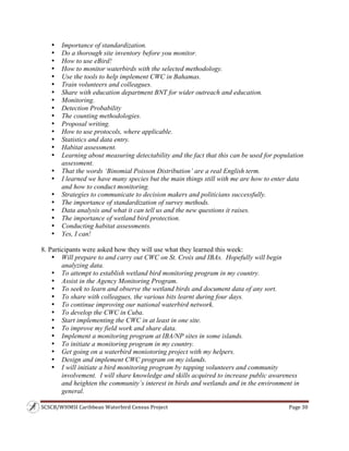 SCSCB/WHMSI Caribbean Waterbird Census Project  Page 30 
 
• Importance of standardization.
• Do a thorough site inventory before you monitor.
• How to use eBird!
• How to monitor waterbirds with the selected methodology.
• Use the tools to help implement CWC in Bahamas.
• Train volunteers and colleagues.
• Share with education department BNT for wider outreach and education.
• Monitoring.
• Detection Probability
• The counting methodologies.
• Proposal writing.
• How to use protocols, where applicable.
• Statistics and data entry.
• Habitat assessment.
• Learning about measuring detectability and the fact that this can be used for population
assessment.
• That the words ‘Binomial Poisson Distribution’ are a real English term.
• I learned we have many species but the main things still with me are how to enter data
and how to conduct monitoring.
• Strategies to communicate to decision makers and politicians successfully.
• The importance of standardization of survey methods.
• Data analysis and what it can tell us and the new questions it raises.
• The importance of wetland bird protection.
• Conducting habitat assessments.
• Yes, I can!
8. Participants were asked how they will use what they learned this week:
• Will prepare to and carry out CWC on St. Croix and IBAs. Hopefully will begin
analyzing data.
• To attempt to establish wetland bird monitoring program in my country.
• Assist in the Agency Monitoring Program.
• To seek to learn and observe the wetland birds and document data of any sort.
• To share with colleagues, the various bits learnt during four days.
• To continue improving our national waterbird network.
• To develop the CWC in Cuba.
• Start implementing the CWC in at least in one site.
• To improve my field work and share data.
• Implement a monitoring program at IBA/NP sites in some islands.
• To initiate a monitoring program in my country.
• Get going on a waterbird moniotoring project with my helpers.
• Design and implement CWC program on my islands.
• I will initiate a bird monitoring program by tapping volunteers and community
involvement. I will share knowledge and skills acquired to increase public awareness
and heighten the community’s interest in birds and wetlands and in the environment in
general.
 