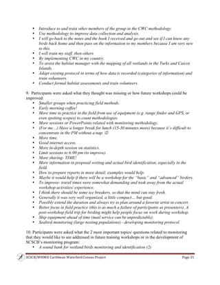 SCSCB/WHMSI Caribbean Waterbird Census Project  Page 31 
 
• Introduce to and train other members of the group in the CWC methodology.
• Use methodology to improve data collection and analysis.
• I will go back to the notes and the book I received and go out and see if I can know any
birds back home and then pass on the information to my members because I am very new
to this.
• I will train my staff, then others
• By implementing CWC in my country.
• To assist the habitat manager with the mapping of all wetlands in the Turks and Caicos
Islands.
• Adapt existing protocol in terms of how data is recorded (categories of information) and
train volunteers.
• Conduct formal habitat assessments and train volunteers.
9. Participants were asked what they thought was missing or how future workshops could be
improved:
• Smaller groups when practicing field methods.
• Early morning coffee!
• More time to practice in the field from use of equipment (e.g. range finder and GPS, or
even spotting scopes) to count methodologies.
• More sessions or PowerPoints related with monitoring methodology.
• (For me…) Have a longer break for lunch (15-30 minutes more) because it’s difficult to
concentrate in the PM without a nap. 
• More time.
• Good internet access.
• More in-depth session on statistics.
• Limit sessions to 6:00 pm (to improve).
• More sharing- TIME!
• More information in proposal writing and actual bird identification, especially in the
field.
• How to prepare reports in more detail, examples would help.
• Maybe it would help if there will be a workshop for the “basic” and “advanced” birders.
• To improve- travel times were somewhat demanding and took away from the actual
workshop activities/ experience.
• I think there should be some ice breakers, so that the mind can stay fresh.
• Generally it was very well organized, a little compact… but good.
• Possibly extend the duration and always try to plan around a favorite artist in concert.
• Better focus in field practice (this is as much a failure of participants as presenters). A
post-workshop field trip for birding might help people focus on work during workshop.
• Ship equipment ahead of time (mail service can be unpredictable).
• Seabird monitoring (large nesting populations) - developing monitoring protocol.
10. Participants were asked what the 2 most important topics/ questions related to monitoring
that they would like to see addressed in future training workshops or in the development of
SCSCB’s monitoring program:
• A sound bank for wetland birds monitoring and identification (2)
 
