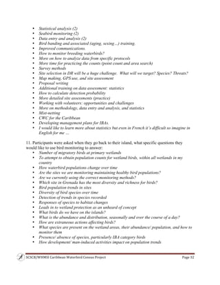 SCSCB/WHMSI Caribbean Waterbird Census Project  Page 32 
 
• Statistical analysis (2)
• Seabird monitoring (2)
• Data entry and analysis (2)
• Bird banding and associated (aging, sexing…) training.
• Improved communications.
• How to monitor breeding waterbirds?
• More on how to analyze data from specific protocols
• More time for practicing the counts (point count and area search)
• Survey methods
• Site selection in DR will be a huge challenge. What will we target? Species? Threats?
• Map making, GPS use, and site assessment
• Proposal writing
• Additional training on data assessment: statistics
• How to calculate detection probability
• More detailed site assessments (practice)
• Working with volunteers: opportunities and challenges
• More on methodology, data entry and analysis, and statistics
• Mist-netting
• CWC for the Caribbean
• Developing management plans for IBAs.
• I would like to learn more about statistics but even in French it’s difficult so imagine in
English for me …
11. Participants were asked when they go back to their island, what specific questions they
would like to use bird monitoring to answer:
• Number of migratory birds at primary wetlands
• To attempt to obtain population counts for wetland birds, within all wetlands in my
country
• How waterbird populations change over time
• Are the sites we are monitoring maintaining healthy bird populations?
• Are we currently using the correct monitoring methods?
• Which site in Grenada has the most diversity and richness for birds?
• Bird population trends in sites
• Diversity of bird species over time
• Detection of trends in species recorded
• Responses of species to habitat changes
• Leads in to wetland protection as an unheard of concept
• What birds do we have on the islands?
• What is the abundance and distribution, seasonally and over the course of a day?
• How are extraneous actions affecting birds?
• What species are present on the wetland areas, their abundance/ population, and how to
monitor them
• Presence/ absence of species, particularly IBA category birds
• How development/ man-induced activities impact on population trends
 