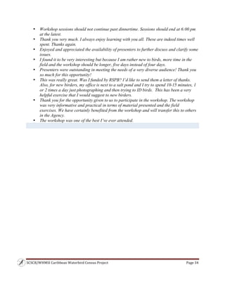 SCSCB/WHMSI Caribbean Waterbird Census Project  Page 34 
 
• Workshop sessions should not continue past dinnertime. Sessions should end at 6:00 pm
at the latest.
• Thank you very much. I always enjoy learning with you all. These are indeed times well
spent. Thanks again.
• Enjoyed and appreciated the availability of presenters to further discuss and clarify some
issues.
• I found it to be very interesting but because I am rather new to birds, more time in the
field and the workshop should be longer, five days instead of four days.
• Presenters were outstanding in meeting the needs of a very diverse audience! Thank you
so much for this opportunity!
• This was really great. Was I funded by RSPB? I’d like to send them a letter of thanks.
Also, for new birders, my office is next to a salt pond and I try to spend 10-15 minutes, 1
or 2 times a day just photographing and then trying to ID birds. This has been a very
helpful exercise that I would suggest to new birders.
• Thank you for the opportunity given to us to participate in the workshop. The workshop
was very informative and practical in terms of material presented and the field
exercises. We have certainly benefited from the workshop and will transfer this to others
in the Agency.
• The workshop was one of the best I’ve ever attended.
 