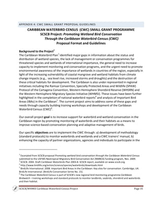SCSCB/WHMSI Caribbean Waterbird Census Project  Page 35 
 
APPENDIX 4: CWC SMALL GRANT PROPOSAL GUIDELINES 
CARIBBEAN WATERBIRD CENSUS  (CWC) SMALL GRANT PROGRAMME 
SCSCB Project: Promoting Wetland Bird Conservation 
 Through the Caribbean Waterbird Census (CWC) 
Proposal Format and Guidelines 
 
Background to the Project2
 
The Caribbean Waterbird Plan3
 identified major gaps in information about the status and 
distribution of wetland species, the lack of management or conservation programmes for 
threatened species and wetlands of international importance, the general need to increase 
capacity to implement monitoring and conservation programs, and the urgent need to promote 
environmental awareness of the importance of wetlands in countries of the region, especially in 
light of the increasing vulnerability of coastal mangrove and wetland habitats from climate 
change impacts (e.g.,  sea level rise, increased storms and droughts) and the destruction of 
these critical habitats for development. The Caribbean is also under represented in regional 
initiatives including the Ramsar Convention, Specially Protected Areas and Wildlife (SPAW) 
Protocol of the Cartagena Convention, Western Hemisphere Shorebird Reserve (WHSRN) and 
the Western Hemisphere Migratory Species Initiative (WHMSI). These issues have been further 
highlighted in the completion of national waterbird reports4
 and analysis of Important Bird 
Areas (IBAs) in the Caribbean5
. The current project aims to address some of these gaps and 
needs through capacity building training workshops and development of the Caribbean 
Waterbird Census (CWC)6
. 
 
Our overall project goal is to increase support for waterbird and wetland conservation in the 
Caribbean region by promoting monitoring of waterbirds and their habitats as a means to 
improve science‐based conservation planning and adaptive management of birds. 
 
Our specific objectives are to implement the CWC through: a) development of methodology 
(standard protocols) to monitor waterbirds and wetlands and a CWC trainers’ manual, b) 
enhancing the capacity of partner organizations, agencies and individuals to participate in the 
                                                                    
2
 Excerpted from SCSCB proposal Promoting wetland bird conservation through the Caribbean Waterbird Census 
submitted to the USFWS Neotropical Migratory Bird Conservation Act (NMBCA) funding program, Nov. 2009. 
3
 SCSCB. 2004. Draft Caribbean Waterbirds Plan 2003‐8. SCSCB report, available on www.scscb.org. 
4
 http://www.birdlife.org/action/science/species/waterbirds/downloads.html 
5
 BirdLife International. 2008. Important Bird Areas in the Caribbean: Key sites for conservation. Cambridge, UK: 
BirdLife International. (BirdLife Conservation Series No. 15). 
6
 The Caribbean Waterbird Census is part of SCSCB’s new regional bird monitoring programme Caribbean 
Birdwatch – training workshops and standard protocols to monitor landbirds, seabirds, shorebird and waterbirds 
and their habitat. 
 