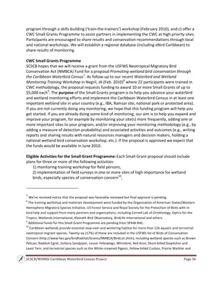SCSCB/WHMSI Caribbean Waterbird Census Project  Page 36 
 
program through a skills‐building (‘train‐the‐trainers’) workshop (February 2010), and c) offer a 
CWC Small Grants Programme to assist partners in implementing the CWC at high priority sites. 
Participants are encouraged to share results and conservation recommendations through local 
and national workshops. We will establish a regional database (including eBird Caribbean) to 
share results of monitoring. 
 
CWC Small Grants Programme 
SCSCB hopes that we will receive a grant from the USFWS Neotropical Migratory Bird 
Conservation Act (NMBCA) Fund for a proposal Promoting wetland bird conservation through 
the Caribbean Waterbird Census7
. As follow‐up to our recent Waterbird and Wetland 
Monitoring Training Workshop in Negril, JA (Feb. 2010)8
 where 22 participants were trained in 
CWC methodology, the proposal requests funding to award 10 or more Small Grants of up to 
$5,000 each9
. The purpose of the Small Grants program is to help you advance your waterbird 
and wetland monitoring efforts and implement the Caribbean Waterbird Census in at least one 
important wetland site in your country (e.g., IBA, Ramsar site, national park or protected area). 
If you are not currently doing any monitoring, we hope that this funding program will help you 
get started. If you are already doing some kind of monitoring, our aim is to help you expand and 
improve your program, for example by monitoring your site(s) more frequently, adding one or 
more important sites to your program, and/or improving your monitoring methodology (e.g., by 
adding a measure of detection probability) and associated activities and outcomes (e.g., writing 
reports and sharing results with natural resources managers and decision makers, holding a 
national wetland bird conservation workshop, etc.). If the proposal is approved we expect that 
the funds would be available in June 2010. 
 
Eligible Activities for the Small Grant Programme: Each Small Grant proposal should include 
plans for three or more of the following activities: 
1) monitoring training workshop for field persons, 
2) implementation of field surveys in one or more sites of high importance for wetland 
birds, especially species of conservation concern10
; 
                                                                    
7
 We’ve received notice that the proposal was favorably reviewed but final approval is pending. 
8
 The training workshop and materials development were funded by the Organization of American States/Western 
Hemisphere Migratory Species Initiative, US Forest Service and Royal Society for the Protection of Birds with in‐
kind help and support from many partners and organizations, including Cornell Lab of Ornithology, Optics for the 
Tropics, Wetlands International, Klamath Bird Observatory, BirdLife International and others. 
9
 Additional funds for this Small Grant Programme are pending from SPAW‐RAC. 
10
 Caribbean wetlands provide essential stop‐over and wintering habitat for more than 126 aquatic and terrestrial 
neotropical migrant species. Twenty‐six (17%) of these are included in the USFWS list of Birds of Conservation 
Concern (http://www.fws.gov/birdhabitat/Grants/NMBCA/BirdList.shtm), including wetland species such as Brown 
Pelican, Reddish Egret, Solitary Sandpiper, Lesser Yellowlegs, Whimbrel, Red Knot, Short‐billed Dowitcher and 
Least Tern, and terrestrial species such as the White‐crowned Pigeon, Yellow‐billed Cuckoo, Prairie Warbler and 
 