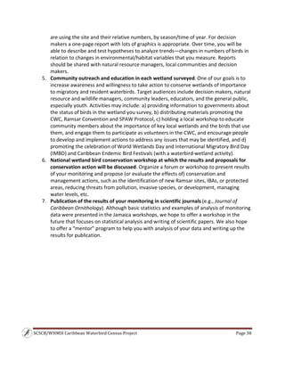 SCSCB/WHMSI Caribbean Waterbird Census Project  Page 38 
 
are using the site and their relative numbers, by season/time of year. For decision 
makers a one‐page report with lots of graphics is appropriate. Over time, you will be 
able to describe and test hypotheses to analyze trends—changes in numbers of birds in 
relation to changes in environmental/habitat variables that you measure. Reports 
should be shared with natural resource managers, local communities and decision 
makers. 
5. Community outreach and education in each wetland surveyed. One of our goals is to 
increase awareness and willingness to take action to conserve wetlands of importance 
to migratory and resident waterbirds. Target audiences include decision makers, natural 
resource and wildlife managers, community leaders, educators, and the general public, 
especially youth. Activities may include: a) providing information to governments about 
the status of birds in the wetland you survey, b) distributing materials promoting the 
CWC, Ramsar Convention and SPAW Protocol, c) holding a local workshop to educate 
community members about the importance of key local wetlands and the birds that use 
them, and engage them to participate as volunteers in the CWC, and encourage people 
to develop and implement actions to address any issues that may be identified, and d) 
promoting the celebration of World Wetlands Day and International Migratory Bird Day 
(IMBD) and Caribbean Endemic Bird Festivals (with a waterbird‐wetland activity). 
6. National wetland bird conservation workshop at which the results and proposals for 
conservation action will be discussed. Organize a forum or workshop to present results 
of your monitoring and propose (or evaluate the effects of) conservation and 
management actions, such as the identification of new Ramsar sites, IBAs, or protected 
areas, reducing threats from pollution, invasive species, or development, managing 
water levels, etc. 
7. Publication of the results of your monitoring in scientific journals (e.g., Journal of 
Caribbean Ornithology). Although basic statistics and examples of analysis of monitoring 
data were presented in the Jamaica workshops, we hope to offer a workshop in the 
future that focuses on statistical analysis and writing of scientific papers. We also hope 
to offer a “mentor” program to help you with analysis of your data and writing up the 
results for publication. 
 
 
