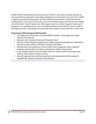 SCSCB/WHMSI Caribbean Waterbird Census Project  Page 41 
 
 
BUDGET NOTES: Briefly describe the source(s) of in‐kind or cash match; provide rationale for 
any unusual items requested in the budget. Examples of in‐kind match: If you work for an NGO 
or agency and will be participating in the CWC (delivering workshops, monitoring wetlands, 
writing reports, etc.) as part of your job or you are volunteering your time, this can be included 
as in‐kind match. If your employer can offer support, such as a vehicle or gas to travel, use of 
equipment or a workshop venue, this can also be included as in‐kind match. If you are able to 
leverage the funds in this proposal to raise funds from another source, note this as cash match. 
 
Criteria Upon Which Proposals Will be Rated 
• Your objectives and activities: Are they SMART? (specific, measurable, achievable, 
relevant, time‐bound) 
• Does your plan include monitoring of important sites? 
• Will your monitoring plan engage partners (NGos, governmental agencies, institutions) 
and community members to become involved in the CWC?
• Will your plan raise awareness of conservation and management issues related to 
wetlands and waterbirds and what can be done to address these issues? 
• Is your budget realistic and reasonable? Have you made an effort to leverage these 
funds to raise funds from other sources? 
• Does the applicant have sufficient experience and organizational skills needed to 
complete the activities outlined in the proposal? 
 