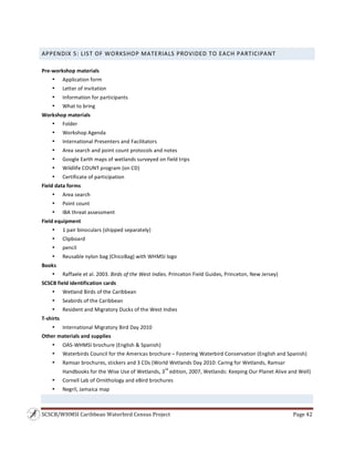 SCSCB/WHMSI Caribbean Waterbird Census Project  Page 42 
 
APPENDIX 5: LIST OF WORKSHOP MATERIALS PROVIDED TO EACH PARTICIPANT 
 
Pre‐workshop materials 
• Application form 
• Letter of invitation 
• Information for participants 
• What to bring 
Workshop materials 
• Folder 
• Workshop Agenda 
• International Presenters and Facilitators 
• Area search and point count protocols and notes 
• Google Earth maps of wetlands surveyed on field trips 
• Wildlife COUNT program (on CD) 
• Certificate of participation 
Field data forms 
• Area search 
• Point count 
• IBA threat assessment 
Field equipment 
• 1 pair binoculars (shipped separately)   
• Clipboard 
• pencil 
• Reusable nylon bag (ChicoBag) with WHMSI logo   
Books 
• Raffaele et al. 2003. Birds of the West Indies. Princeton Field Guides, Princeton, New Jersey)   
SCSCB field identification cards    
• Wetland Birds of the Caribbean 
• Seabirds of the Caribbean 
• Resident and Migratory Ducks of the West Indies 
T‐shirts 
• International Migratory Bird Day 2010 
Other materials and supplies 
• OAS‐WHMSI brochure (English & Spanish) 
• Waterbirds Council for the Americas brochure – Fostering Waterbird Conservation (English and Spanish) 
• Ramsar brochures, stickers and 3 CDs (World Wetlands Day 2010: Caring for Wetlands, Ramsar 
Handbooks for the Wise Use of Wetlands, 3
rd
 edition, 2007, Wetlands: Keeping Our Planet Alive and Well) 
• Cornell Lab of Ornithology and eBird brochures 
• Negril, Jamaica map 
 