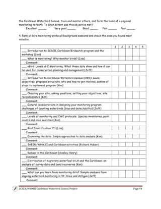 SCSCB/WHMSI Caribbean Waterbird Census Project  Page 44 
 
the Caribbean Waterbird Census, train and mentor others, and form the basis of a regional
monitoring network. To what extent was this objective met?
Excellent _____ Very good _____ Good _____ Fair _____ Poor _____
4. Rank all bird monitoring protocol/background sessions and check the ones you found most
valuable.
1 2 3 4 5
___ Introduction to SCSCB, Caribbean Birdwatch program and the
workshop (Lisa)
___ What is monitoring? Why monitor birds? (Lisa)
Comment:
___ eBird: Levels A-C Monitoring, What these data show and how it can
be used for conservation planning and management (Jeff)
Comment:
___ Introduction to Caribbean Waterbird Census (CWC): Goals,
objectives, proposed structure, why and how to get involved, outline of
steps to implement program (Ann)
Comment:
___ Choosing your site, asking questions, setting your objectives, site
reconnaissance (Ken)
Comment:
___ General considerations in designing your monitoring program:
challenges of counting waterbirds (bias and detectability) (Jeff)
Comment:
___ Levels of monitoring and CWC protocols: Species inventories, point
counts and area searches (Ann)
Comment:
___ Bird Identification 101 (Lisa)
Comment:
___ Examining the data: Simple approaches to data analysis (Ken)
Comment:
___ IABIN/WHMSI and Caribbean activities (Richard Huber)
Comment:
___ Ramsar in the Caribbean (Ainsley Henry)
Comment:
___ Distribution of migratory waterfowl in LA and the Caribbean: an
analysis of survey data and band recoveries (Ken)
Comment:
___ What can you learn from monitoring data? Sample analyses from
ongoing waterbird monitoring in St. Croix and Antigua (Jeff)
Comment:
 