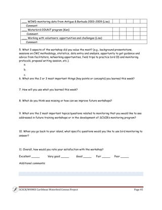 SCSCB/WHMSI Caribbean Waterbird Census Project  Page 45 
 
___ WIWD monitoring data from Antigua & Barbuda 2003-2009 (Lisa)
Comment:
___ Waterbird COUNT program (Ken)
Comment:
___ Working with volunteers: opportunities and challenges (Lisa)
Comment:
5. What 3 aspects of the workshop did you value the most? (e.g., background presentations,
sessions on CWC methodology, statistics, data entry and analysis, opportunity to get guidance and
advice from facilitators, networking opportunities, field trips to practice bird ID and monitoring
protocols, proposal writing session, etc.).
a.
b.
c.
6. What are the 2 or 3 most important things (key points or concepts) you learned this week?
7. How will you use what you learned this week?
8. What do you think was missing or how can we improve future workshops?
 
9. What are the 2 most important topics/questions related to monitoring that you would like to see
addressed in future training workshops or in the development of SCSCB’s monitoring program?
10. When you go back to your island, what specific questions would you like to use bird monitoring to
answer?
11. Overall, how would you rate your satisfaction with the workshop?
Excellent _____ Very good _____ Good _____ Fair _____ Poor _____
Additional comments:
 