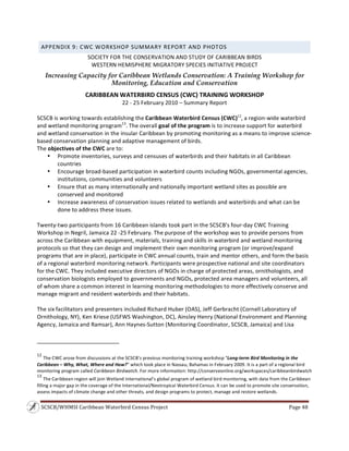 SCSCB/WHMSI Caribbean Waterbird Census Project  Page 48 
 
APPENDIX 9: CWC WORKSHOP SUMMARY REPORT AND PHOTOS 
SOCIETY FOR THE CONSERVATION AND STUDY OF CARIBBEAN BIRDS 
WESTERN HEMISPHERE MIGRATORY SPECIES INITIATIVE PROJECT 
Increasing Capacity for Caribbean Wetlands Conservation: A Training Workshop for
Monitoring, Education and Conservation
CARIBBEAN WATERBIRD CENSUS (CWC) TRAINING WORKSHOP 
22 ‐ 25 February 2010 – Summary Report 
SCSCB is working towards establishing the Caribbean Waterbird Census (CWC)12
, a region‐wide waterbird 
and wetland monitoring program13
. The overall goal of the program is to increase support for waterbird 
and wetland conservation in the insular Caribbean by promoting monitoring as a means to improve science‐
based conservation planning and adaptive management of birds. 
The objectives of the CWC are to: 
• Promote inventories, surveys and censuses of waterbirds and their habitats in all Caribbean 
countries 
• Encourage broad‐based participation in waterbird counts including NGOs, governmental agencies, 
institutions, communities and volunteers 
• Ensure that as many internationally and nationally important wetland sites as possible are 
conserved and monitored 
• Increase awareness of conservation issues related to wetlands and waterbirds and what can be 
done to address these issues. 
 
Twenty‐two participants from 16 Caribbean islands took part in the SCSCB’s four‐day CWC Training 
Workshop in Negril, Jamaica 22 ‐25 February. The purpose of the workshop was to provide persons from 
across the Caribbean with equipment, materials, training and skills in waterbird and wetland monitoring 
protocols so that they can design and implement their own monitoring program (or improve/expand 
programs that are in place), participate in CWC annual counts, train and mentor others, and form the basis 
of a regional waterbird monitoring network. Participants were prospective national and site coordinators 
for the CWC. They included executive directors of NGOs in charge of protected areas, ornithologists, and 
conservation biologists employed to governments and NGOs, protected area managers and volunteers, all 
of whom share a common interest in learning monitoring methodologies to more effectively conserve and 
manage migrant and resident waterbirds and their habitats. 
 
The six facilitators and presenters included Richard Huber (OAS), Jeff Gerbracht (Cornell Laboratory of 
Ornithology, NY), Ken Kriese (USFWS Washington, DC), Ainsley Henry (National Environment and Planning 
Agency, Jamaica and Ramsar), Ann Haynes‐Sutton (Monitoring Coordinator, SCSCB, Jamaica) and Lisa 
                                                                    
12
 The CWC arose from discussions at the SCSCB’s previous monitoring training workshop “Long‐term Bird Monitoring in the 
Caribbean – Why, What, Where and How?” which took place in Nassau, Bahamas in February 2009. It is a part of a regional bird 
monitoring program called Caribbean Birdwatch. For more information: http://conserveonline.org/workspaces/caribbeanbirdwatch 
13
 The Caribbean region will join Wetland International’s global program of wetland bird monitoring, with data from the Caribbean 
filling a major gap in the coverage of the International/Neotropical Waterbird Census. It can be used to promote site conservation, 
assess impacts of climate change and other threats, and design programs to protect, manage and restore wetlands. 
 
