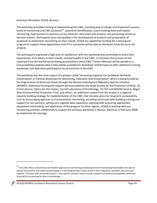 SCSCB/WHMSI Caribbean Waterbird Census Project  Page 49 
 
Sorenson (President, SCSCB, Boston).  
  
The workshop provided training in implementing the CWC, including how to design and implement surveys, 
levels of monitoring and CWC protocols14
, waterbird identification, count training tools and habitat 
monitoring, field sessions to practice survey methods, data entry and analysis, and presenting results to 
decision‐makers. Participants were also guided in the development of projects and preparation of 
proposals to implement monitoring on their islands. SCSCB has applied for funding for a small‐grant 
program to support these applications and if it is successful will be able to distribute funds for up to ten 
projects. 
 
The participants expressed a high level of satisfaction with the workshop and committed to share their 
experiences, train others in their islands, and participate in the CWC. To facilitate this process all the 
materials from the workshop (including presentations and a CWC Trainers Manual) will be placed on a 
ConserveOnline website where they will be available for download. SCSCB hopes to offer additional training 
workshops and welcomes participation by all countries in the CWC. 
 
The workshop was the main output of a project called “Increasing Capacity For Caribbean Wetlands 
Conservation: A Training Workshop For Monitoring, Education And Conservation” which is being funded by 
the Organization of American States through the Western Hemisphere Migratory Species Initiative 
(WHMSI). Additional funding and support were provided by the Royal Society for the Protection of Birds, US 
Forest Service, Optics for the Tropics, Cornell Laboratory of Ornithology, US Fish and Wildlife Service, Negril 
Area Environmental Protection Trust, and others. An additional output from the project is a regional 
capacity building strategy for implementation of the CWC, that includes plans for long‐term sustainability 
such as encouraging agencies to institutionalize monitoring, providing continued skills‐building training and 
support for our partners, setting up a regional data repository, assisting with procuring appropriate 
equipment and funding, and application of the program to other regions. SCSCB is working with our 
monitoring coalition, established to support the previous workshop in Nassau, Bahamas in February 2009, 
to implement the strategy. 
 
                                                                    
14
 The CWC offers a hierarchical and flexible approach to monitoring (employing levels of monitoring) that enables the user to 
choose the protocol and extent of participation in the program that is best suited to their objectives, available resources and 
capacity. The basic CWC protocols (Level 2 – area search and point count) include measures of detection probability, which are 
essential for accounting for bias in monitoring. 
 