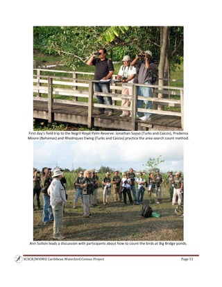 SCSCB/WHMSI Caribbean Waterbird Census Project  Page 51 
 
 
First day’s field trip to the Negril Royal Palm Reserve: Jonathan Sayao (Turks and Caicos), Predensa 
Moore (Bahamas) and Rhodriquez Ewing (Turks and Caicos) practice the area search count method. 
 
Ann Sutton leads a discussion with participants about how to count the birds at Big Bridge ponds. 
 
 
