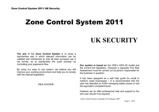 Zone Control System 2011 UK Security




            Zone Control System 2011

                                                                           UK SECURITY
    The aim of the Zone Control System is to show a
    standardise way in which relevant information can be
    collated and maintained so that all sites surveyed use a
    set format, as to standardise the audit process by
    controlling your paperwork flow.                           Our system is based on the HSE’s HSG 65 model and
                                                               the current fire legislation. However a separate Fire Risk
    By using our easy to use system, we believe you will       Assessment must be carried out by person responsible for
    improve your working environment and help you to comply    the business in question.
    with the relevant legislation.
                                                               It has been designed as a self help guide for small to
                                                               medium sized businesses – It is recommended that the
                        FILE SYSTEM                            user has attended an IOSH managing safely course or has
                                                               the equivalent competent level.

                                                               However we do offer professional help and support to the
                                                               end user should it be required

                                                               Zone Control System Copyright Clive Burgess 2007
                                                                                                                  Issue 3 - 2011
 