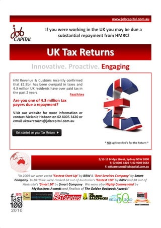 www.jobcapital.com.au

                     If you were working in the UK you may be due a
                            substantial repayment from HMRC!


                      UK Tax Returns
            Innovative. Proactive. Engaging
HM Revenue & Customs recently confirmed
that £1.8bn has been overpaid in taxes and
4.3 million UK residents have over paid tax in
the past 2 years

Are you one of 4.3 million tax
payers due a repayment?
Visit our website for more information or
contact Melanie Hobson on 02 8005 3420 or
email uktaxreturns@jobcapital.com.au




                                                            * NO up front fee’s for the Return *




                                                        2/13-15 Bridge Street, Sydney NSW 2000
                                                                 T: 02 8005 3420 F: 02 9009 0682
                                                             E: uktaxreturns@jobcapital.com.au


  “In 2009 we were voted ‘Fastest Start Up’ by BRW & ‘Best Services Company’ by Smart
Company. In 2010 we were ranked 6# out of Australia’s ‘Fastest 100’ by BRW and 8# out of
      Australia’s ‘Smart 50’ by Smart Company . We were also Highly Commended by
            My Business Awards and finalists of The Golden Backpack Awards”
 