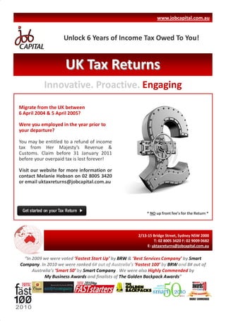 www.jobcapital.com.au


                    Unlock 6 Years of Income Tax Owed To You!


                     UK Tax Returns
           Innovative. Proactive. Engaging
Migrate from the UK between
6 April 2004 & 5 April 2005?

Were you employed in the year prior to
your departure?

You may be entitled to a refund of income
tax from Her Majesty’s Revenue &
Customs. Claim before 31 January 2011
before your overpaid tax is lost forever!

Visit our website for more information or
contact Melanie Hobson on 02 8005 3420
or email uktaxreturns@jobcapital.com.au




                                                            * NO up front fee’s for the Return *




                                                        2/13-15 Bridge Street, Sydney NSW 2000
                                                                 T: 02 8005 3420 F: 02 9009 0682
                                                             E: uktaxreturns@jobcapital.com.au


  “In 2009 we were voted ‘Fastest Start Up’ by BRW & ‘Best Services Company’ by Smart
Company. In 2010 we were ranked 6# out of Australia’s ‘Fastest 100’ by BRW and 8# out of
      Australia’s ‘Smart 50’ by Smart Company . We were also Highly Commended by
            My Business Awards and finalists of The Golden Backpack Awards”
 
