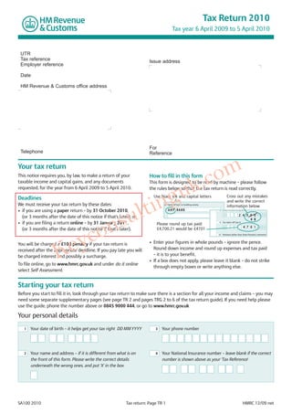 Tax Return 2010
                                                                                       Tax year 6 April 2009 to 5 April 2010



 UTR
 Tax reference                                                         Issue address
 Employer reference

 Date

 HM Revenue & Customs office address




                                                                       For
 Telephone                                                             Reference




                                                                                                                om
Your tax return
This notice requires you, by law, to make a return of your             How to fill in this form

                                                                                                           k .c
                                                                         gu
taxable income and capital gains, and any documents                    This form is designed to be read by machine – please follow
requested, for the year from 6 April 2009 to 5 April 2010.             the rules below so that the tax return is read correctly.




                                                                      tin
                                                                         Use black ink and capital letters                         Cross out any mistakes
Deadlines


                                                                    l
                                                                                                                                   and write the correct




                                               su
We must receive your tax return by these dates:                                4   Name of bank or building society
                                                                                                                                   information below
• if you are using a paper return – by 31 October 2010,                            A N Y BA N K                          8    State Pension lump sum




                                            on
                                                                                                                               £               2 4 3 5 0          •   0 0
  (or 3 months after the date of this notice if that’s later), or
                                                                                                                                                     4 9
• if you are filing a return online – by 31 January 2011,




                        yc
                                                                                                                         9    Tax taken off box 8
                                                                           Please round up tax paid:
                                                                                                                               £                    4 7 0 1       •   0 0
  (or 3 months after the date of this notice if that’s later).             £4,700.21 would be £4701




                     Ke
                                                                                                                         10   Pensions (other than State Pension), retirement



You will be charged a £100 penalty if your tax return is               • Enter your figures in whole pounds – ignore the pence.
received after the appropriate deadline. If you pay late you will        Round down income and round up expenses and tax paid
be charged interest and possibly a surcharge.                            – it is to your benefit.
                                                                       • If a box does not apply, please leave it blank – do not strike
To file online, go to www.hmrc.gov.uk and under do it online
                                                                         through empty boxes or write anything else.
select Self Assessment.


Starting your tax return
Before you start to fill it in, look through your tax return to make sure there is a section for all your income and claims – you may
need some separate supplementary pages (see page TR 2 and pages TRG 2 to 6 of the tax return guide). If you need help please
use the guide, phone the number above or 0845 9000 444, or go to www.hmrc.gov.uk

Your personal details
   1   Your date of birth – it helps get your tax right DD MM YYYY        3   Your phone number




   2   Your name and address – if it is different from what is on         4   Your National Insurance number – leave blank if the correct
       the front of this form. Please write the correct details               number is shown above as your ‘Tax Reference'
       underneath the wrong ones, and put ‘X’ in the box




SA100 2010                                                 Tax return: Page TR 1                                                                    HMRC 12/09 net
 