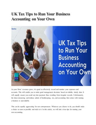 UK Tax Tips to Run Your Business
Accounting on Your Own
As your firms’ revenues grow, it is good to effectively record and monitor your expenses and
accounts. This will enable you to make good management decisions based on reliable, timely data. It
will equally ensure you avoid any late payment fines resulting from irregular records. Unfortunately,
the time-consuming and tedious admin of bookkeeping, tax, and accounting that comes with running
a business is unavoidable.
This can be equally aggravating for new entrepreneurs. Whatever you choose to do, you should make
a choice as soon as possible and stick to it. In this article, we will look at ten tips for running your
own accounting.
 