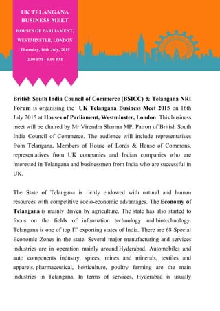 British South India Council of Commerce (BSICC) & Telangana NRI
Forum is organising the UK Telangana Business Meet 2015 on 16th
July 2015 at Houses of Parliament, Westminster, London. This business
meet will be chaired by Mr Virendra Sharma MP, Patron of British South
India Council of Commerce. The audience will include representatives
from Telangana, Members of House of Lords & House of Commons,
representatives from UK companies and Indian companies who are
interested in Telangana and businessmen from India who are successful in
UK.
The State of Telangana is richly endowed with natural and human
resources with competitive socio-economic advantages. The Economy of
Telangana is mainly driven by agriculture. The state has also started to
focus on the fields of information technology and biotechnology.
Telangana is one of top IT exporting states of India. There are 68 Special
Economic Zones in the state. Several major manufacturing and services
industries are in operation mainly around Hyderabad. Automobiles and
auto components industry, spices, mines and minerals, textiles and
apparels, pharmaceutical, horticulture, poultry farming are the main
industries in Telangana. In terms of services, Hyderabad is usually
UK TELANGANA
BUSINESS MEET
HOUSES OF PARLIAMENT,
WESTMINSTER, LONDON
Thursday, 16th July, 2015
2.00 PM - 5.00 PM
 