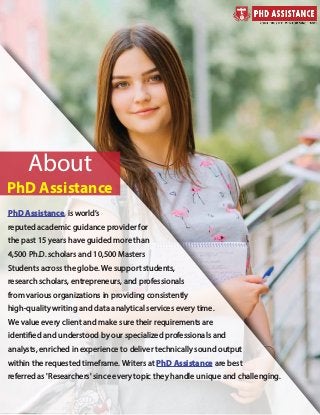 PhD Assistance, is world’s
reputed academic guidance provider for
the past 15 years have guided more than
4,500 Ph.D. scholars and 10,500 Masters
Students across the globe. We support students,
research scholars, entrepreneurs, and professionals
from various organizations in providing consistently
high-quality writing and data analytical services every time.
We value every client and make sure their requirements are
identified and understood by our specialized professionals and
analysts, enriched in experience to deliver technically sound output
within the requested timeframe. Writers at PhD Assistance are best
referred as 'Researchers' since every topic they handle unique and challenging.
www.phdassistance.com
www.phdassistance.com
www.phdassistance.com/contact-us/
About
PhD Assistancewww.phdassistance.com
 