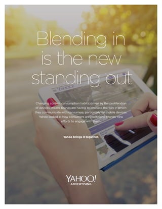 advertising.yahoo.co.uk
Blending in
is the new
standing out
Changing content consumption habits, driven by the proliferation
of devices, means brands are having to innovate the way in which
they communicate with consumers, particularly on mobile devices.
Yahoo looked at how consumers are reacting to brands’ new
efforts to engage with them.
Yahoo brings it together.
 