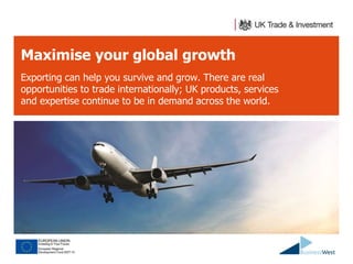 Maximise your global growth 
Exporting can help you survive and grow. There are real 
opportunities to trade internationally; UK products, services 
and expertise continue to be in demand across the world. 
 