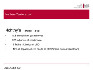 Northern Territory cont.




 •Ichthy’s         -Inpex, Total

 •    12.8 tri cubic ft of gas reserves
 •    527 m barrels of condensate
 •     2 Trains 4.2 mtpa of LNG
 •     10% of Japanese LNG needs as at 2012 (pre nuclear shutdown)




                                                                     14

UNCLASSIFIED
 