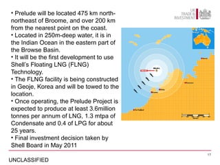 • Prelude will be located 475 km north-
northeast of Broome, and over 200 km
from the nearest point on the coast.
• Located in 250m-deep water, it is in
the Indian Ocean in the eastern part of
the Browse Basin.
• It will be the first development to use
Shell’s Floating LNG (FLNG)
Technology.
• The FLNG facility is being constructed
in Geoje, Korea and will be towed to the
location.
• Once operating, the Prelude Project is
expected to produce at least 3.6million
tonnes per annum of LNG, 1.3 mtpa of
Condensate and 0.4 of LPG for about
25 years.
• Final investment decision taken by
Shell Board in May 2011
                                            17

UNCLASSIFIED
 