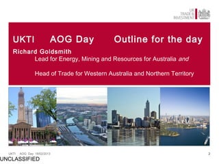 UKTI                  AOG Day            Outline for the day
    Richard Goldsmith
          Lead for Energy, Mining and Resources for Australia and

                 Head of Trade for Western Australia and Northern Territory




  UKTI   AOG Day 18/02/2013                                                   2

UNCLASSIFIED
 