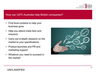 How can UKTI Australia help British companies?


• Find local contacts to help your
  business grow
• Help you attend trade fairs and
  missions
• Carry out in-depth research on the
  market to your specifications
• Product launches and PR and
  marketing support
• Whatever you need to succeed in                FreeDigitalPhotos.net



  the market!


                                                                     24

 UNCLASSIFIED
 