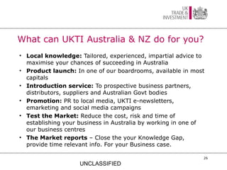 What can UKTI Australia & NZ do for you?
• Local knowledge: Tailored, experienced, impartial advice to
  maximise your chances of succeeding in Australia
• Product launch: In one of our boardrooms, available in most
  capitals
• Introduction service: To prospective business partners,
  distributors, suppliers and Australian Govt bodies
• Promotion: PR to local media, UKTI e-newsletters,
  emarketing and social media campaigns
• Test the Market: Reduce the cost, risk and time of
  establishing your business in Australia by working in one of
  our business centres
• The Market reports – Close the your Knowledge Gap,
  provide time relevant info. For your Business case.

                                                             26

                    UNCLASSIFIED
 